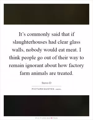 It’s commonly said that if slaughterhouses had clear glass walls, nobody would eat meat. I think people go out of their way to remain ignorant about how factory farm animals are treated Picture Quote #1