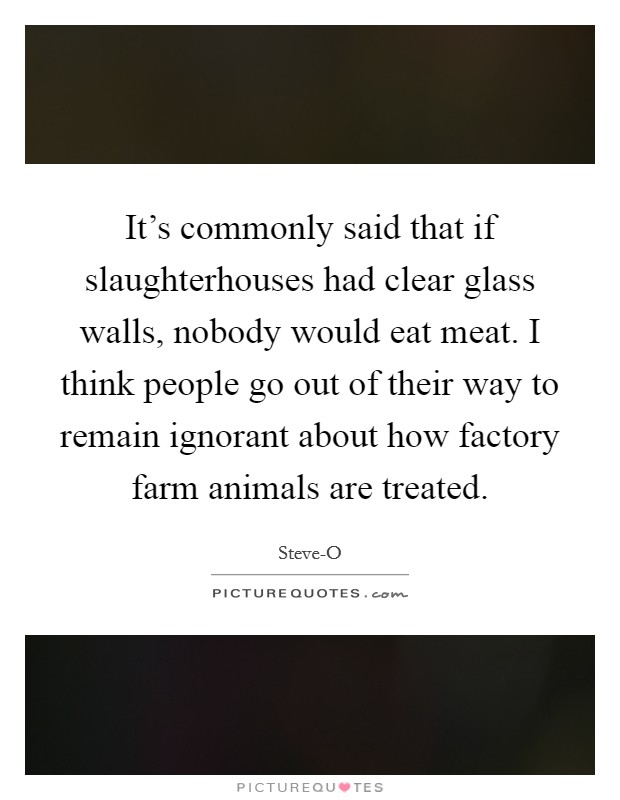 It's commonly said that if slaughterhouses had clear glass walls, nobody would eat meat. I think people go out of their way to remain ignorant about how factory farm animals are treated. Picture Quote #1