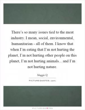 There’s so many issues tied to the meat industry. I mean, social, environmental, humanitarian - all of them. I know that when I’m eating that I’m not hurting the planet, I’m not hurting other people on this planet, I’m not hurting animals... and I’m not hurting nature Picture Quote #1