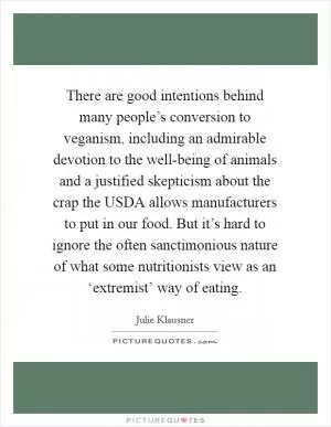 There are good intentions behind many people’s conversion to veganism, including an admirable devotion to the well-being of animals and a justified skepticism about the crap the USDA allows manufacturers to put in our food. But it’s hard to ignore the often sanctimonious nature of what some nutritionists view as an ‘extremist’ way of eating Picture Quote #1