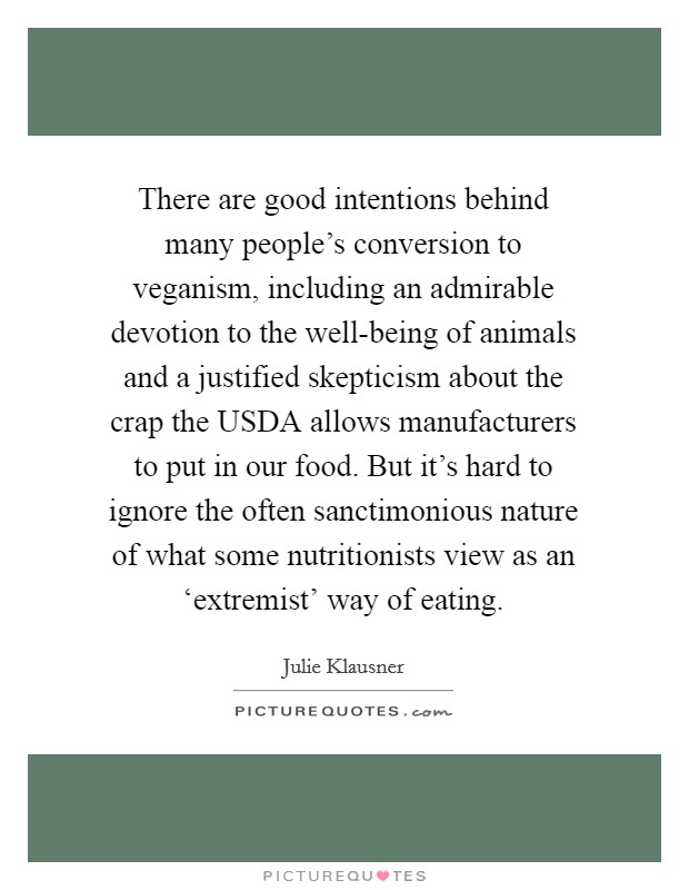 There are good intentions behind many people's conversion to veganism, including an admirable devotion to the well-being of animals and a justified skepticism about the crap the USDA allows manufacturers to put in our food. But it's hard to ignore the often sanctimonious nature of what some nutritionists view as an ‘extremist' way of eating. Picture Quote #1
