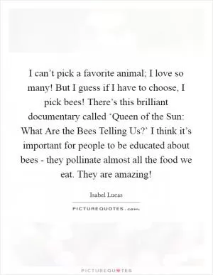 I can’t pick a favorite animal; I love so many! But I guess if I have to choose, I pick bees! There’s this brilliant documentary called ‘Queen of the Sun: What Are the Bees Telling Us?’ I think it’s important for people to be educated about bees - they pollinate almost all the food we eat. They are amazing! Picture Quote #1