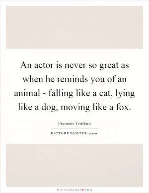 An actor is never so great as when he reminds you of an animal - falling like a cat, lying like a dog, moving like a fox Picture Quote #1