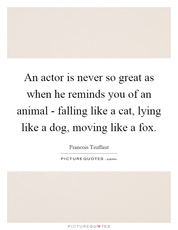 An actor is never so great as when he reminds you of an animal - falling like a cat, lying like a dog, moving like a fox. Picture Quote #1