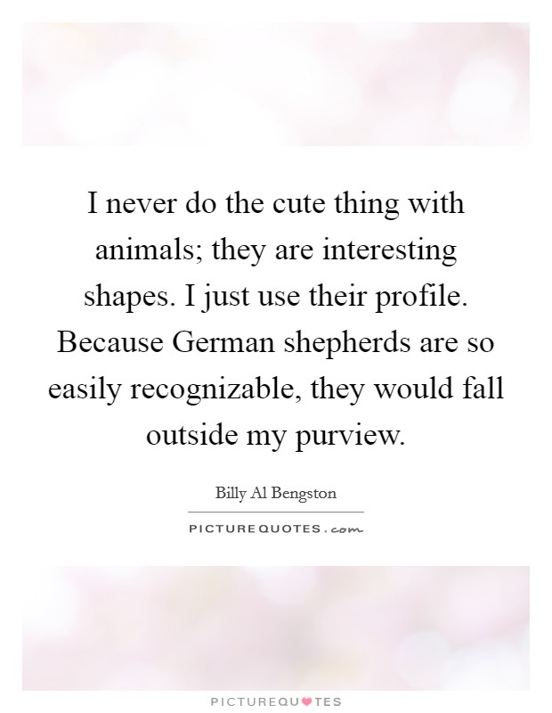 I never do the cute thing with animals; they are interesting shapes. I just use their profile. Because German shepherds are so easily recognizable, they would fall outside my purview. Picture Quote #1