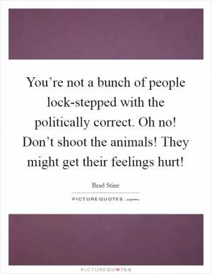 You’re not a bunch of people lock-stepped with the politically correct. Oh no! Don’t shoot the animals! They might get their feelings hurt! Picture Quote #1
