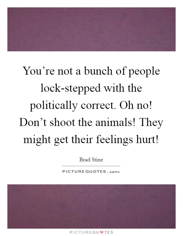 You're not a bunch of people lock-stepped with the politically correct. Oh no! Don't shoot the animals! They might get their feelings hurt! Picture Quote #1