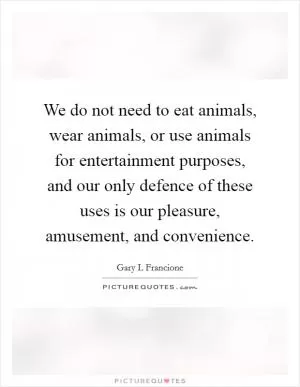 We do not need to eat animals, wear animals, or use animals for entertainment purposes, and our only defence of these uses is our pleasure, amusement, and convenience Picture Quote #1