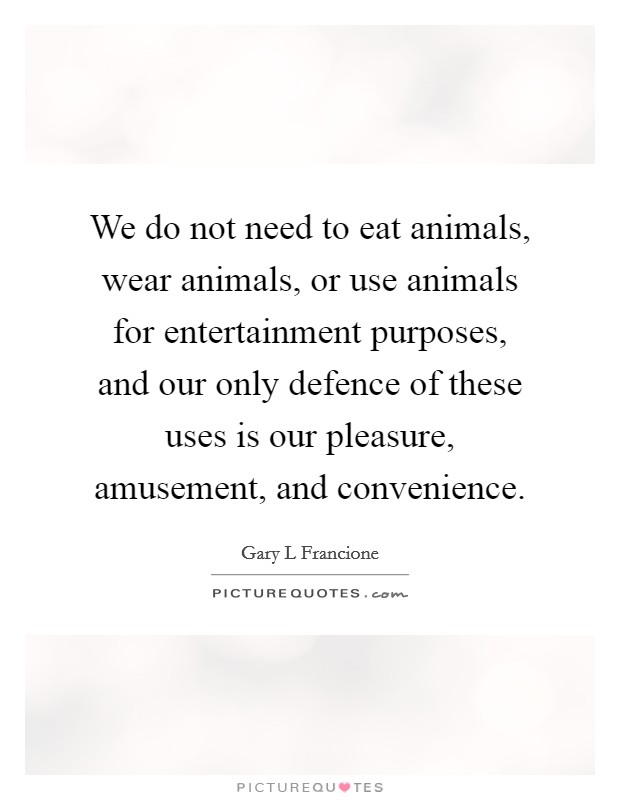 We do not need to eat animals, wear animals, or use animals for entertainment purposes, and our only defence of these uses is our pleasure, amusement, and convenience. Picture Quote #1