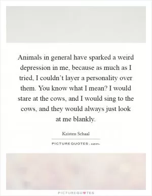 Animals in general have sparked a weird depression in me, because as much as I tried, I couldn’t layer a personality over them. You know what I mean? I would stare at the cows, and I would sing to the cows, and they would always just look at me blankly Picture Quote #1