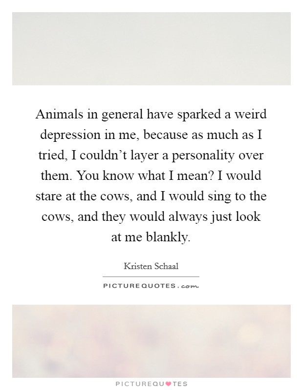 Animals in general have sparked a weird depression in me, because as much as I tried, I couldn't layer a personality over them. You know what I mean? I would stare at the cows, and I would sing to the cows, and they would always just look at me blankly. Picture Quote #1