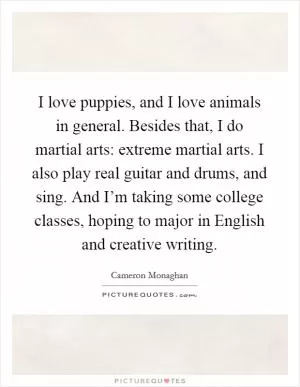 I love puppies, and I love animals in general. Besides that, I do martial arts: extreme martial arts. I also play real guitar and drums, and sing. And I’m taking some college classes, hoping to major in English and creative writing Picture Quote #1