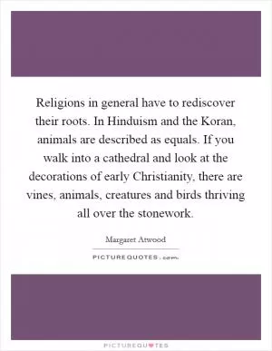 Religions in general have to rediscover their roots. In Hinduism and the Koran, animals are described as equals. If you walk into a cathedral and look at the decorations of early Christianity, there are vines, animals, creatures and birds thriving all over the stonework Picture Quote #1