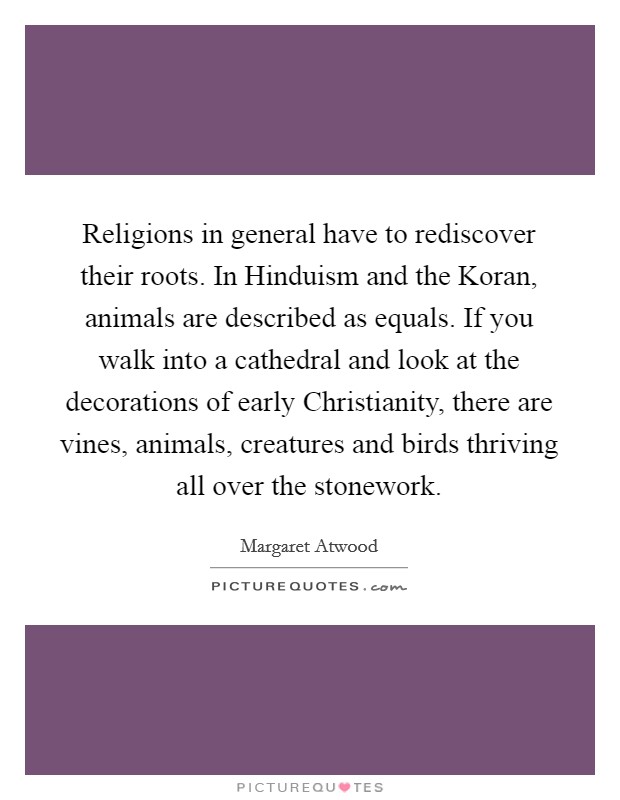 Religions in general have to rediscover their roots. In Hinduism and the Koran, animals are described as equals. If you walk into a cathedral and look at the decorations of early Christianity, there are vines, animals, creatures and birds thriving all over the stonework. Picture Quote #1