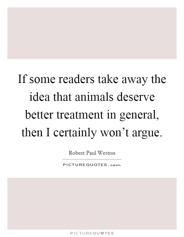 If some readers take away the idea that animals deserve better treatment in general, then I certainly won't argue. Picture Quote #1