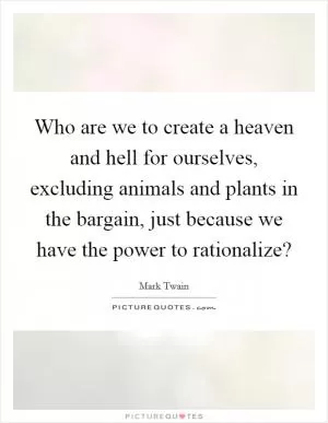 Who are we to create a heaven and hell for ourselves, excluding animals and plants in the bargain, just because we have the power to rationalize? Picture Quote #1