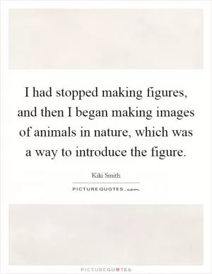 I had stopped making figures, and then I began making images of animals in nature, which was a way to introduce the figure Picture Quote #1