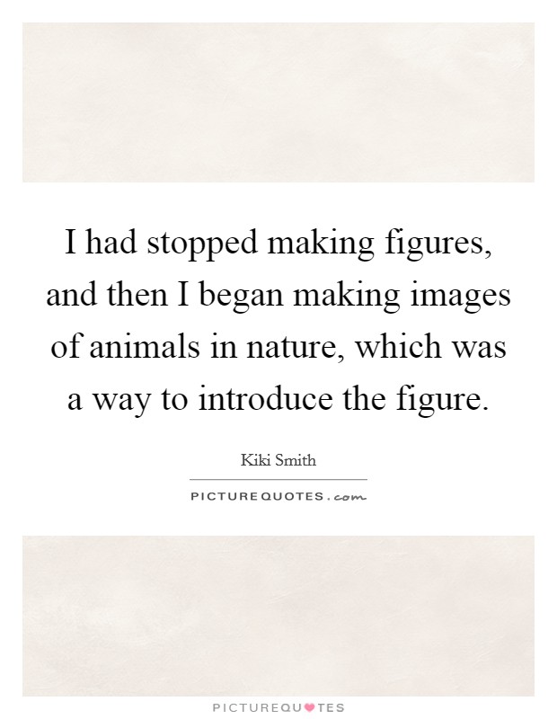 I had stopped making figures, and then I began making images of animals in nature, which was a way to introduce the figure. Picture Quote #1