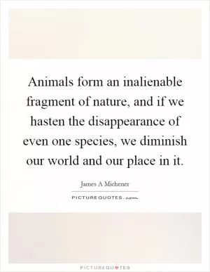 Animals form an inalienable fragment of nature, and if we hasten the disappearance of even one species, we diminish our world and our place in it Picture Quote #1