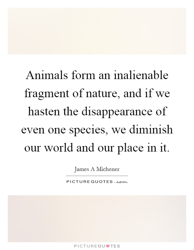 Animals form an inalienable fragment of nature, and if we hasten the disappearance of even one species, we diminish our world and our place in it. Picture Quote #1
