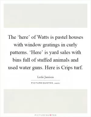 The ‘here’ of Watts is pastel houses with window gratings in curly patterns. ‘Here’ is yard sales with bins full of stuffed animals and used water guns. Here is Crips turf Picture Quote #1