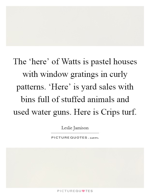 The ‘here' of Watts is pastel houses with window gratings in curly patterns. ‘Here' is yard sales with bins full of stuffed animals and used water guns. Here is Crips turf. Picture Quote #1