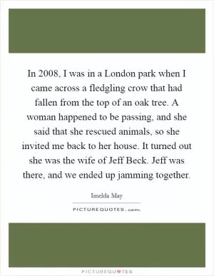 In 2008, I was in a London park when I came across a fledgling crow that had fallen from the top of an oak tree. A woman happened to be passing, and she said that she rescued animals, so she invited me back to her house. It turned out she was the wife of Jeff Beck. Jeff was there, and we ended up jamming together Picture Quote #1