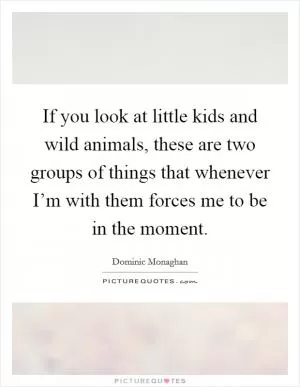 If you look at little kids and wild animals, these are two groups of things that whenever I’m with them forces me to be in the moment Picture Quote #1