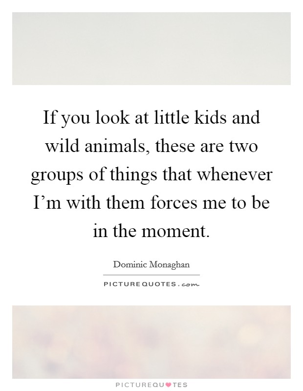 If you look at little kids and wild animals, these are two groups of things that whenever I'm with them forces me to be in the moment. Picture Quote #1