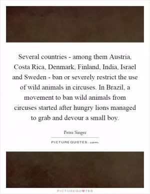 Several countries - among them Austria, Costa Rica, Denmark, Finland, India, Israel and Sweden - ban or severely restrict the use of wild animals in circuses. In Brazil, a movement to ban wild animals from circuses started after hungry lions managed to grab and devour a small boy Picture Quote #1