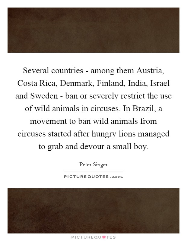 Several countries - among them Austria, Costa Rica, Denmark, Finland, India, Israel and Sweden - ban or severely restrict the use of wild animals in circuses. In Brazil, a movement to ban wild animals from circuses started after hungry lions managed to grab and devour a small boy. Picture Quote #1