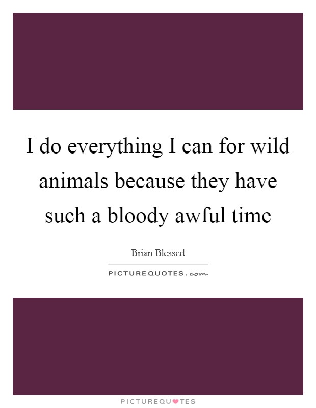 I do everything I can for wild animals because they have such a bloody awful time Picture Quote #1