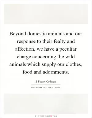 Beyond domestic animals and our response to their fealty and affection, we have a peculiar charge concerning the wild animals which supply our clothes, food and adornments Picture Quote #1