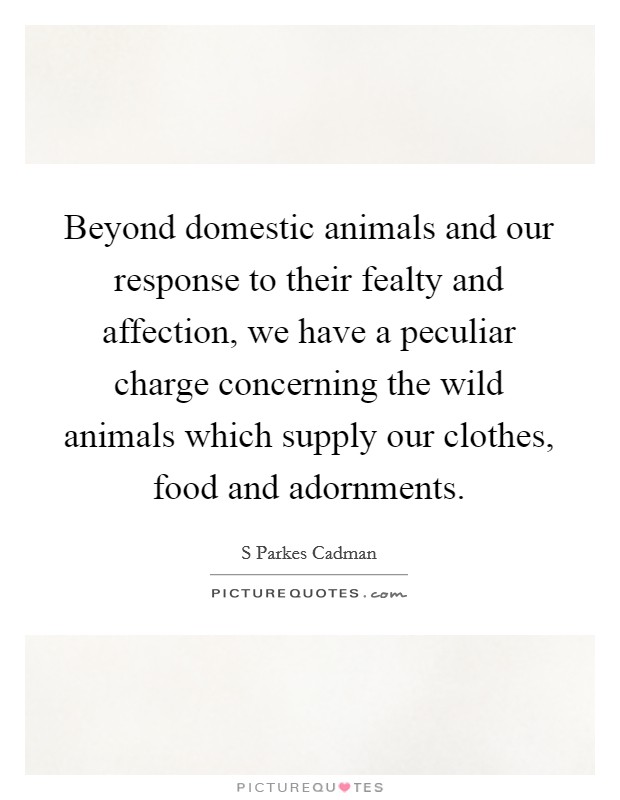 Beyond domestic animals and our response to their fealty and affection, we have a peculiar charge concerning the wild animals which supply our clothes, food and adornments. Picture Quote #1