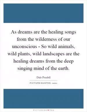 As dreams are the healing songs from the wilderness of our unconscious - So wild animals, wild plants, wild landscapes are the healing dreams from the deep singing mind of the earth Picture Quote #1