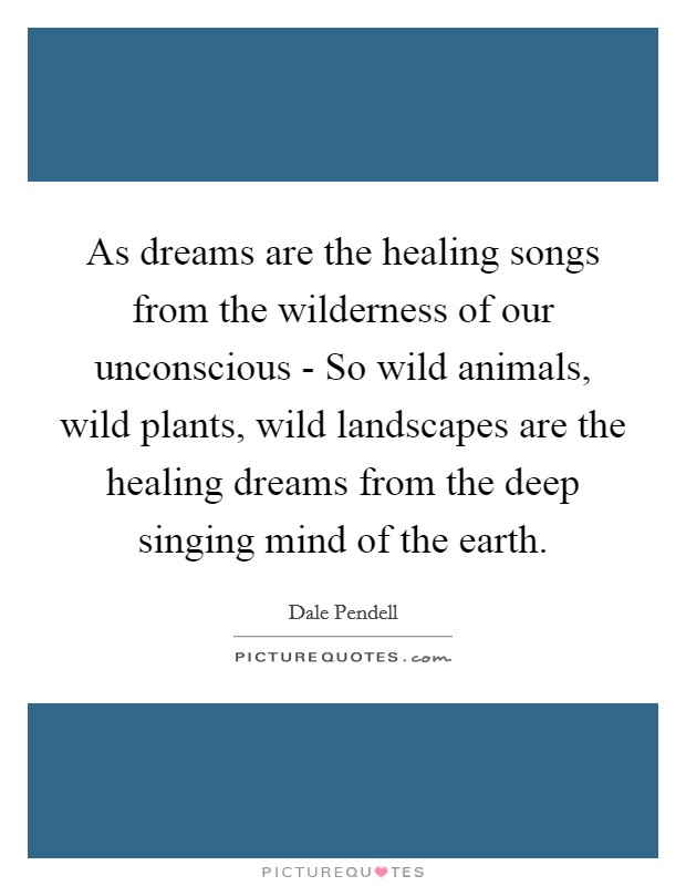As dreams are the healing songs from the wilderness of our unconscious - So wild animals, wild plants, wild landscapes are the healing dreams from the deep singing mind of the earth. Picture Quote #1