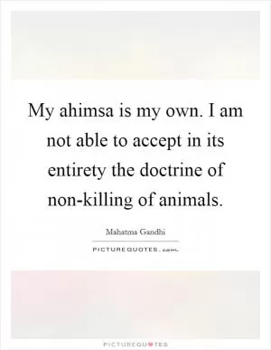 My ahimsa is my own. I am not able to accept in its entirety the doctrine of non-killing of animals Picture Quote #1