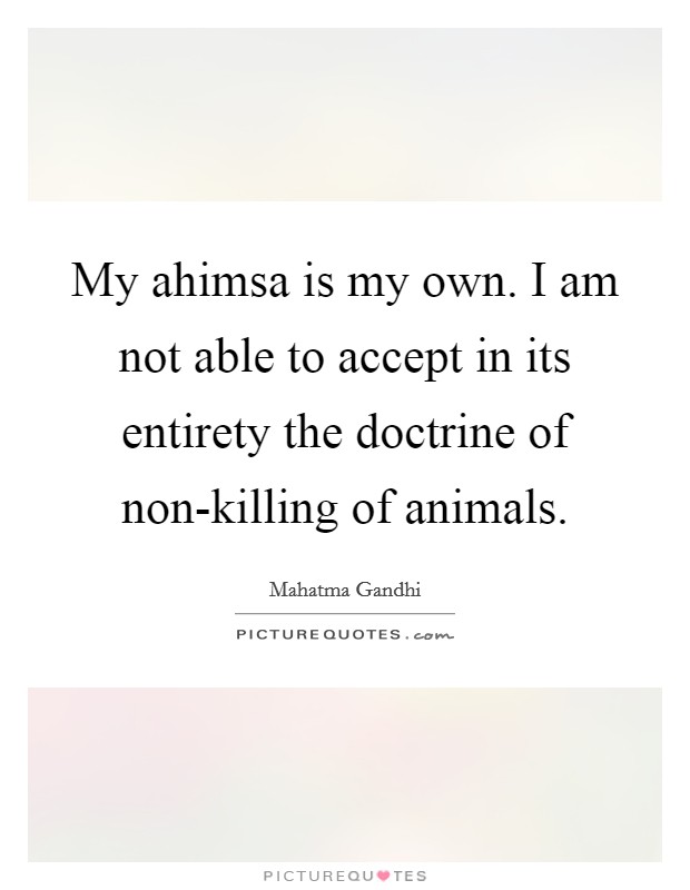 My ahimsa is my own. I am not able to accept in its entirety the doctrine of non-killing of animals. Picture Quote #1