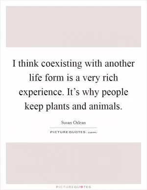 I think coexisting with another life form is a very rich experience. It’s why people keep plants and animals Picture Quote #1