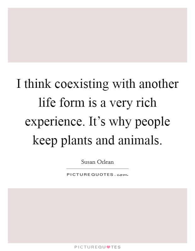 I think coexisting with another life form is a very rich experience. It's why people keep plants and animals. Picture Quote #1