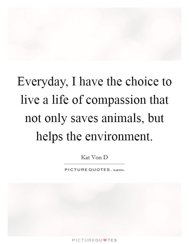 Everyday, I have the choice to live a life of compassion that not only saves animals, but helps the environment. Picture Quote #1