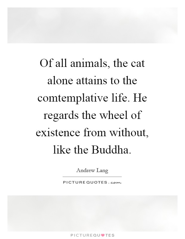 Of all animals, the cat alone attains to the comtemplative life. He regards the wheel of existence from without, like the Buddha. Picture Quote #1