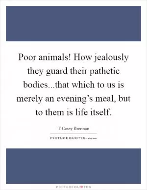 Poor animals! How jealously they guard their pathetic bodies...that which to us is merely an evening’s meal, but to them is life itself Picture Quote #1