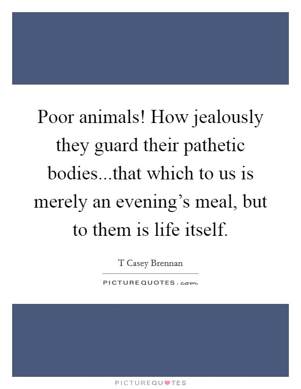 Poor animals! How jealously they guard their pathetic bodies...that which to us is merely an evening's meal, but to them is life itself. Picture Quote #1