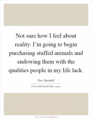 Not sure how I feel about reality. I’m going to begin purchasing stuffed animals and endowing them with the qualities people in my life lack Picture Quote #1