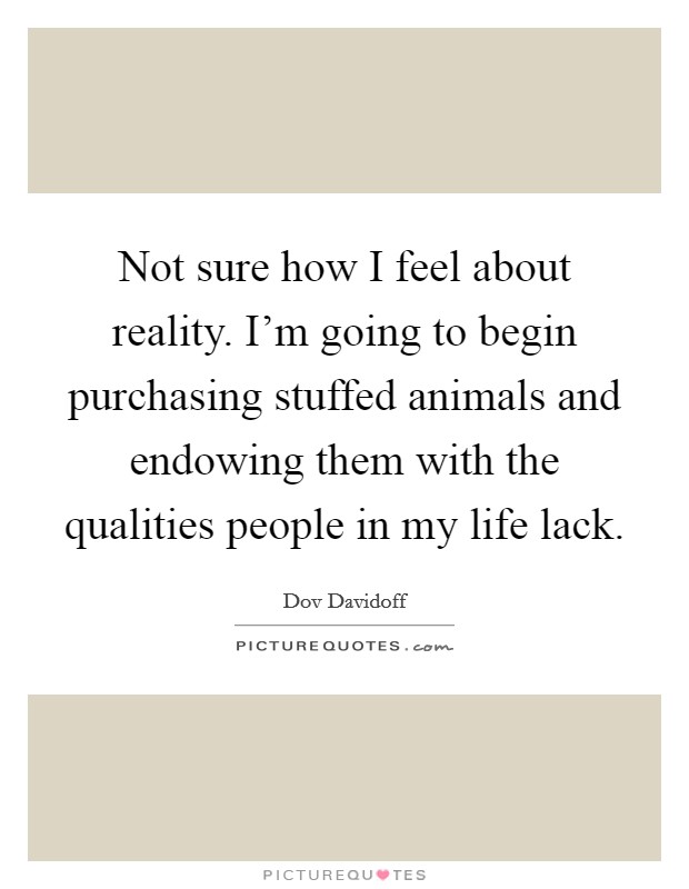 Not sure how I feel about reality. I'm going to begin purchasing stuffed animals and endowing them with the qualities people in my life lack. Picture Quote #1