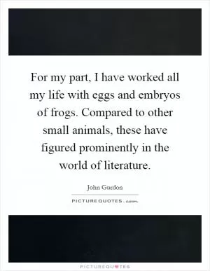 For my part, I have worked all my life with eggs and embryos of frogs. Compared to other small animals, these have figured prominently in the world of literature Picture Quote #1