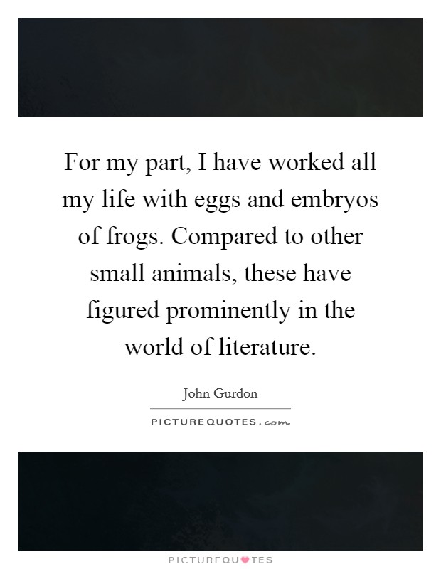 For my part, I have worked all my life with eggs and embryos of frogs. Compared to other small animals, these have figured prominently in the world of literature. Picture Quote #1