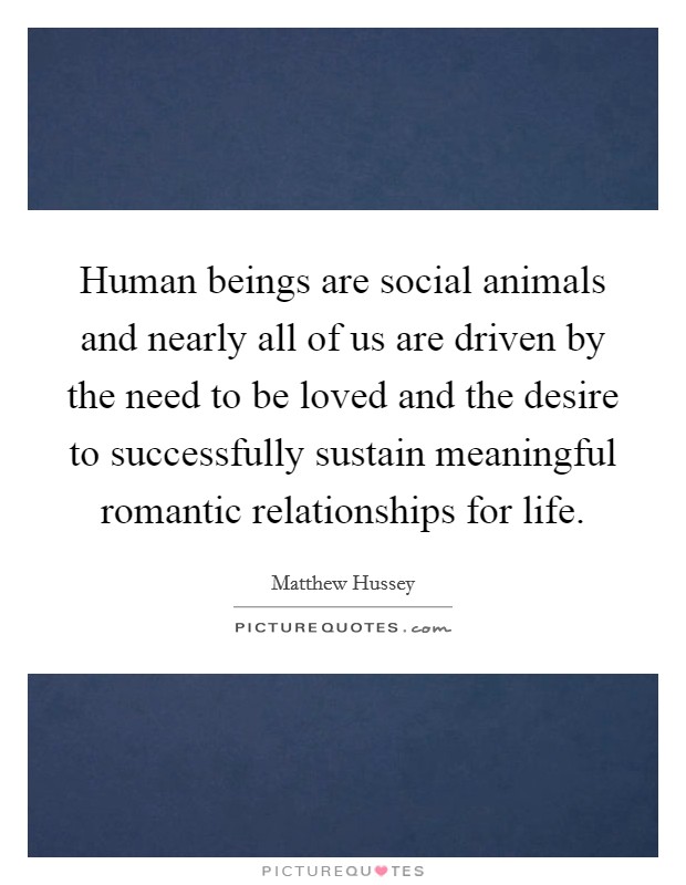 Human beings are social animals and nearly all of us are driven by the need to be loved and the desire to successfully sustain meaningful romantic relationships for life. Picture Quote #1