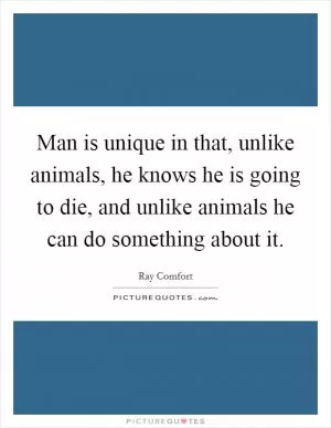 Man is unique in that, unlike animals, he knows he is going to die, and unlike animals he can do something about it Picture Quote #1